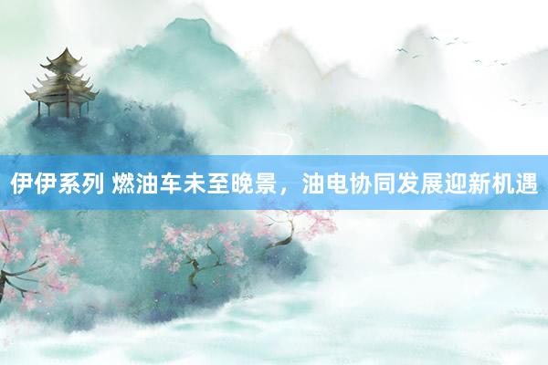 伊伊系列 燃油车未至晚景，油电协同发展迎新机遇
