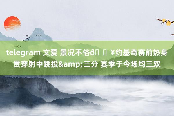 telegram 文爱 景况不俗🔥约基奇赛前热身贯穿射中跳投&三分 赛季于今场均三双