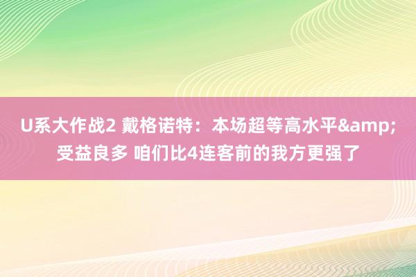 U系大作战2 戴格诺特：本场超等高水平&受益良多 咱们比4连客前的我方更强了