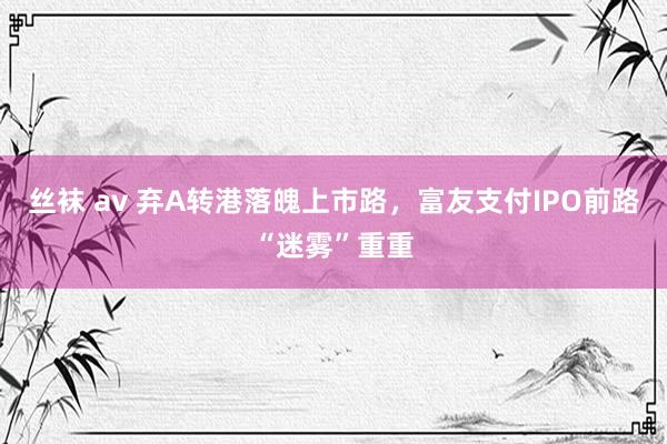 丝袜 av 弃A转港落魄上市路，富友支付IPO前路“迷雾”重重