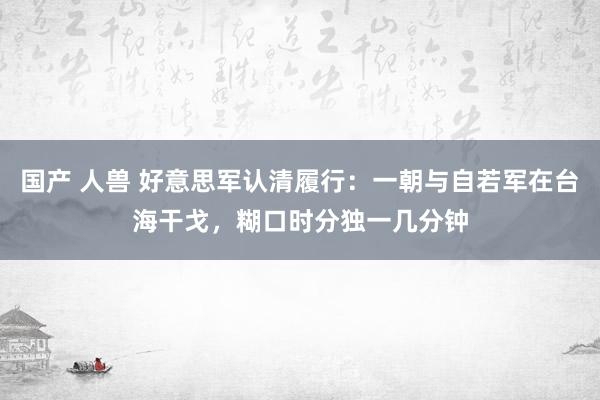 国产 人兽 好意思军认清履行：一朝与自若军在台海干戈，糊口时分独一几分钟