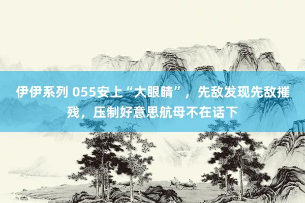 伊伊系列 055安上“大眼睛”，先敌发现先敌摧残，压制好意思航母不在话下