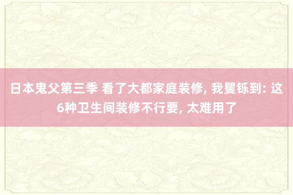 日本鬼父第三季 看了大都家庭装修， 我矍铄到: 这6种卫生间装修不行要， 太难用了