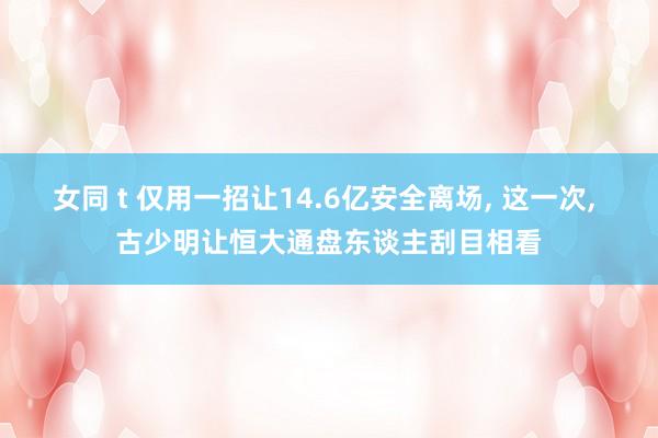 女同 t 仅用一招让14.6亿安全离场， 这一次， 古少明让恒大通盘东谈主刮目相看