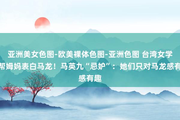 亚洲美女色图-欧美裸体色图-亚洲色图 台湾女学生帮姆妈表白马龙！马英九“忌妒”：她们只对马龙感有趣