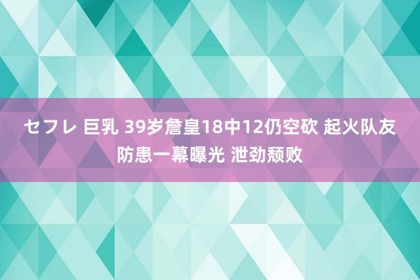 セフレ 巨乳 39岁詹皇18中12仍空砍 起火队友防患一幕曝光 泄劲颓败