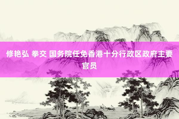 修艳弘 拳交 国务院任免香港十分行政区政府主要官员