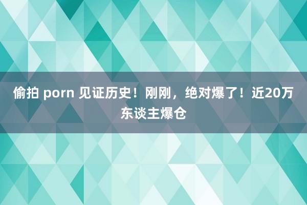 偷拍 porn 见证历史！刚刚，绝对爆了！近20万东谈主爆仓