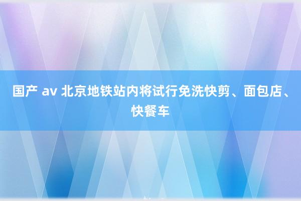 国产 av 北京地铁站内将试行免洗快剪、面包店、快餐车