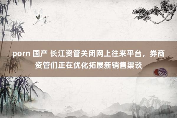 porn 国产 长江资管关闭网上往来平台，券商资管们正在优化拓展新销售渠谈