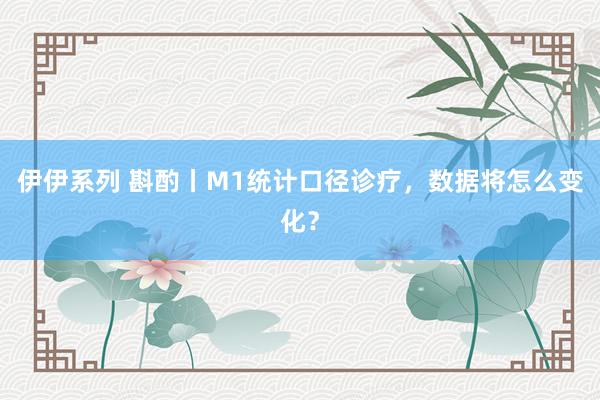 伊伊系列 斟酌丨M1统计口径诊疗，数据将怎么变化？