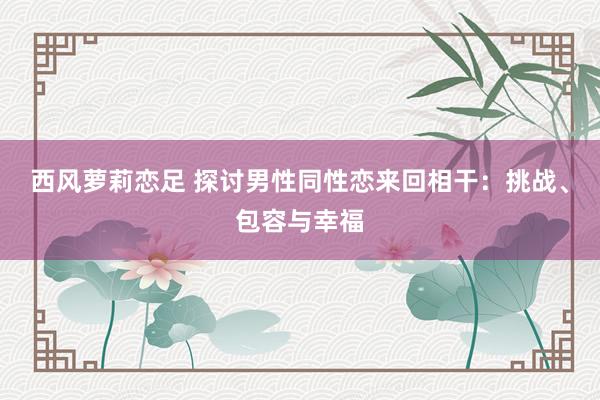 西风萝莉恋足 探讨男性同性恋来回相干：挑战、包容与幸福