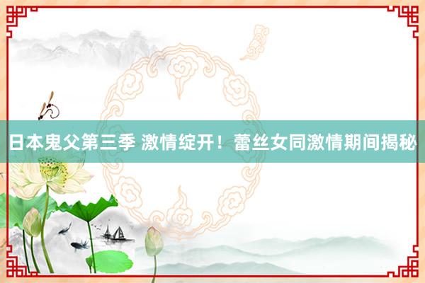 日本鬼父第三季 激情绽开！蕾丝女同激情期间揭秘