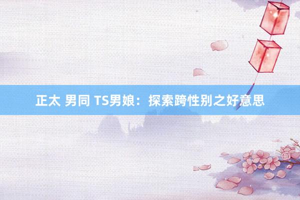 正太 男同 TS男娘：探索跨性别之好意思