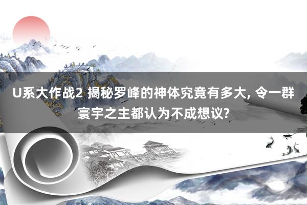 U系大作战2 揭秘罗峰的神体究竟有多大， 令一群寰宇之主都认为不成想议?