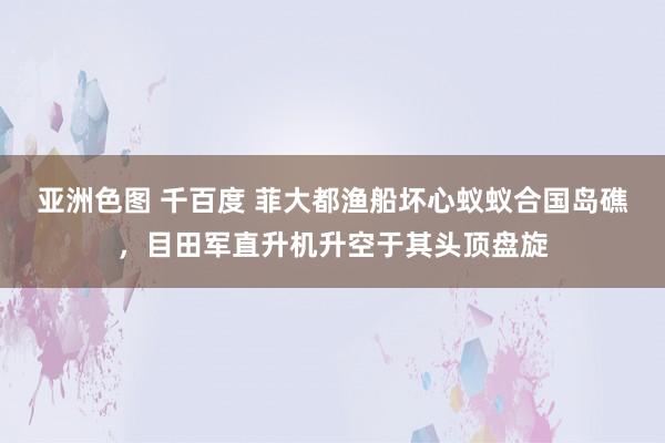 亚洲色图 千百度 菲大都渔船坏心蚁蚁合国岛礁，目田军直升机升空于其头顶盘旋