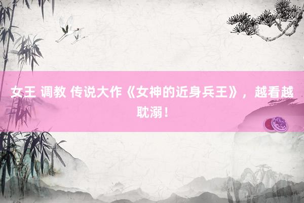 女王 调教 传说大作《女神的近身兵王》，越看越耽溺！