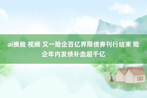 ai换脸 视频 又一险企百亿界限债券刊行结束 险企年内发债补血超千亿