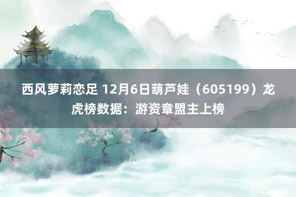 西风萝莉恋足 12月6日葫芦娃（605199）龙虎榜数据：游资章盟主上榜
