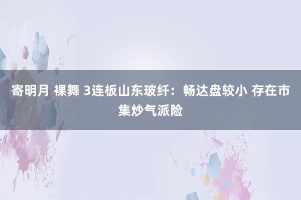 寄明月 裸舞 3连板山东玻纤：畅达盘较小 存在市集炒气派险