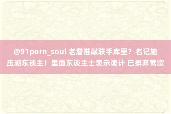 @91porn_soul 老詹推敲联手库里？名记施压湖东谈主！里面东谈主士表示诡计 已摒弃莺歌