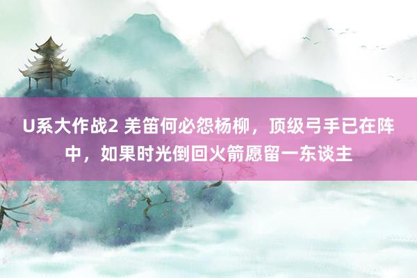 U系大作战2 羌笛何必怨杨柳，顶级弓手已在阵中，如果时光倒回火箭愿留一东谈主