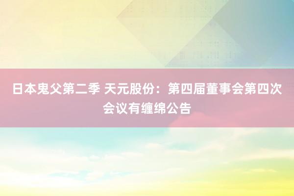 日本鬼父第二季 天元股份：第四届董事会第四次会议有缠绵公告