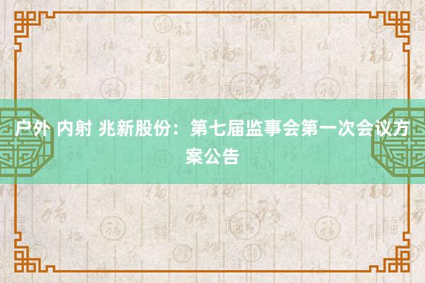 户外 内射 兆新股份：第七届监事会第一次会议方案公告