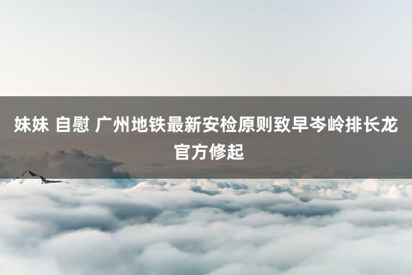 妹妹 自慰 广州地铁最新安检原则致早岑岭排长龙 官方修起