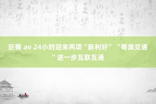 巨臀 av 24小时迎来两项“新利好” “粤澳交通”进一步互联互通