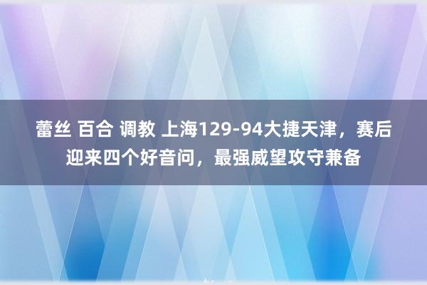 蕾丝 百合 调教 上海129-94大捷天津，赛后迎来四个好音问，最强威望攻守兼备