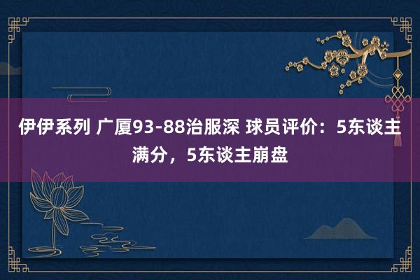 伊伊系列 广厦93-88治服深 球员评价：5东谈主满分，5东谈主崩盘