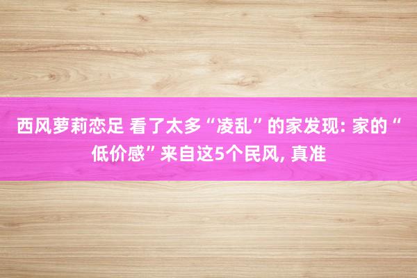 西风萝莉恋足 看了太多“凌乱”的家发现: 家的“低价感”来自这5个民风， 真准