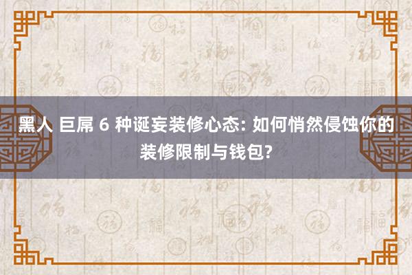 黑人 巨屌 6 种诞妄装修心态: 如何悄然侵蚀你的装修限制与钱包?