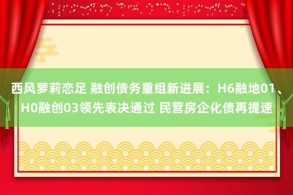 西风萝莉恋足 融创债务重组新进展：H6融地01、H0融创03领先表决通过 民营房企化债再提速
