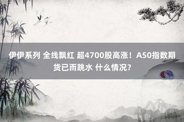 伊伊系列 全线飘红 超4700股高涨！A50指数期货已而跳水 什么情况？