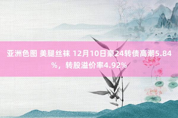 亚洲色图 美腿丝袜 12月10日豪24转债高潮5.84%，转股溢价率4.92%