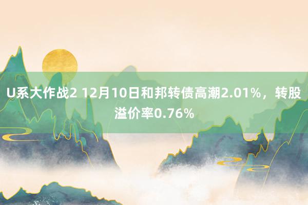 U系大作战2 12月10日和邦转债高潮2.01%，转股溢价率0.76%