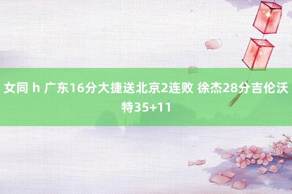 女同 h 广东16分大捷送北京2连败 徐杰28分吉伦沃特35+11