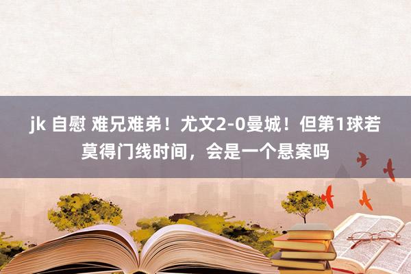 jk 自慰 难兄难弟！尤文2-0曼城！但第1球若莫得门线时间，会是一个悬案吗