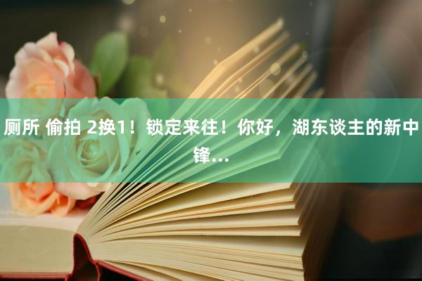 厕所 偷拍 2换1！锁定来往！你好，湖东谈主的新中锋...