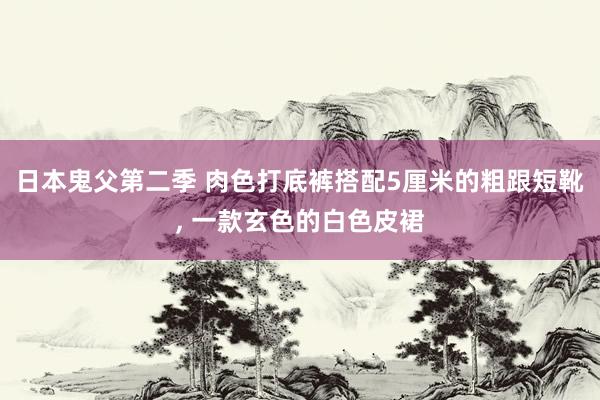 日本鬼父第二季 肉色打底裤搭配5厘米的粗跟短靴， 一款玄色的白色皮裙