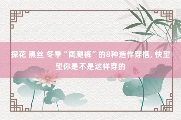探花 黑丝 冬季“阔腿裤”的8种造作穿搭， 快望望你是不是这样穿的