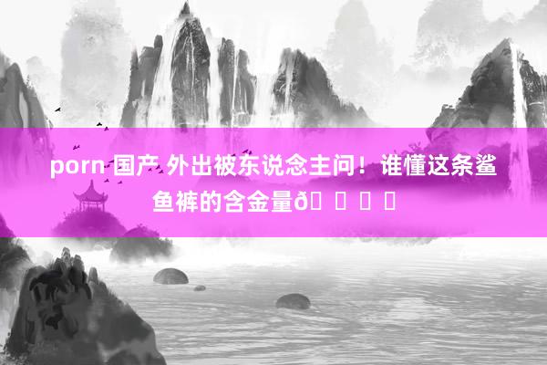 porn 国产 外出被东说念主问！谁懂这条鲨鱼裤的含金量🏋️