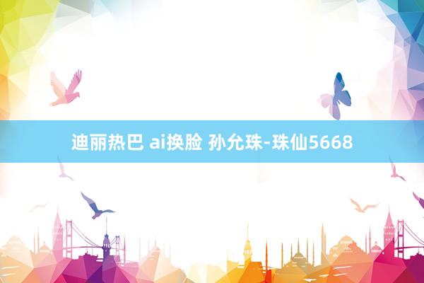 迪丽热巴 ai换脸 孙允珠-珠仙5668