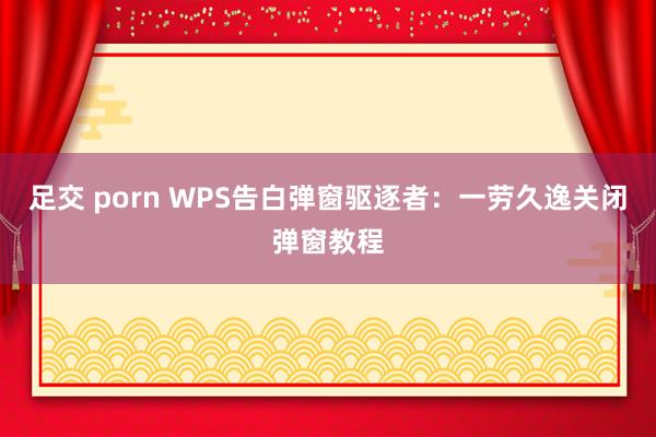 足交 porn WPS告白弹窗驱逐者：一劳久逸关闭弹窗教程