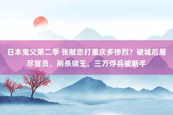日本鬼父第二季 张献忠打重庆多惨烈？破城后屠尽官员，剐杀瑞王，三万俘兵被断手