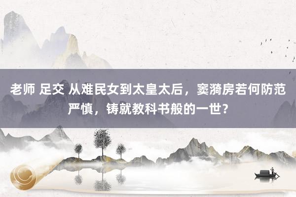 老师 足交 从难民女到太皇太后，窦漪房若何防范严慎，铸就教科书般的一世？