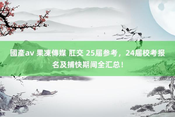 國產av 果凍傳媒 肛交 25届参考，24届校考报名及捕快期间全汇总！