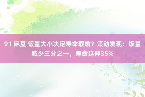 91 麻豆 饭量大小决定寿命瑕瑜？策动发现：饭量减少三分之一，寿命延伸35%